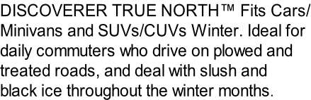 DISCOVERER TRUE NORTH™ Fits Cars/ Minivans and SUVs/CUVs Winter. Ideal for  daily commuters who drive on plowed and  treated roads, and deal with slush and  black ice throughout the winter months.