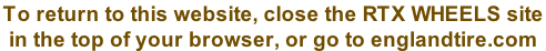 To return to this website, close the RTX WHEELS site  in the top of your browser, or go to englandtire.com